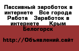 Пассивный зароботок в интернете - Все города Работа » Заработок в интернете   . Крым,Белогорск